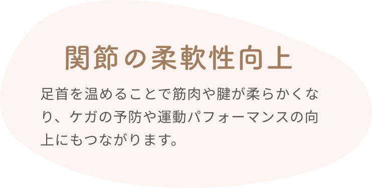 関節の柔軟性向上  足首を温めることで筋肉や腱が柔らかくなり、ケガの予防や運動パフォーマンスの向上にもつながります。