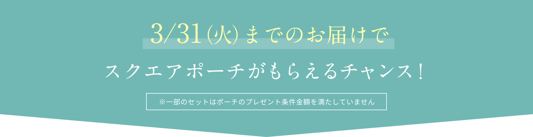 3/31（火）までのお届けでスクエアポーチがもらえるチャンス！  ※一部のセットはポーチのプレゼント条件金額を満たしていません