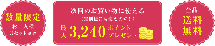 数量限定  次回のお買い物に使える （定期便にも使えます！）  最大 3,240ポイント プレゼント  全品 送料無料