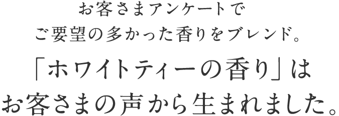 「ホワイトティーの香り」はお客様の声から生まれました。 ホワイトティーは「 美人のお茶」として注目を集める高級茶。清らかな香気とほのかな甘みの余韻を残し、癒しを感じさせるやさしい香りです。
