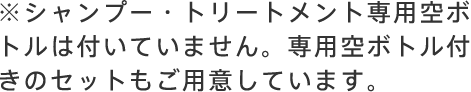 ※シャンプー・トリートメント専用空ボトルは付いていません。専用空ボトル付きのセットもご用意しています。