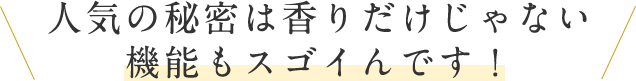 人気の秘密は香りだけじゃない機能もスゴイんです！