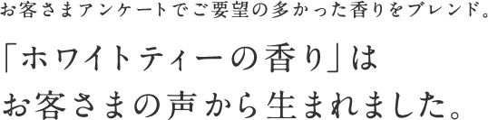 お客さまアンケートでご要望の多かった⾹りをブレンド。  「ホワイトティーの⾹り」はお客さまの声から⽣まれました。