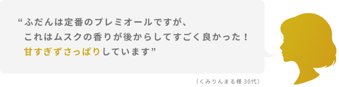“ふだんは定番のプレミオールですが、これはムスクの香りが後からしてすごく良かった！甘すぎずさっぱりしています”  （くみりんまる様 30代）