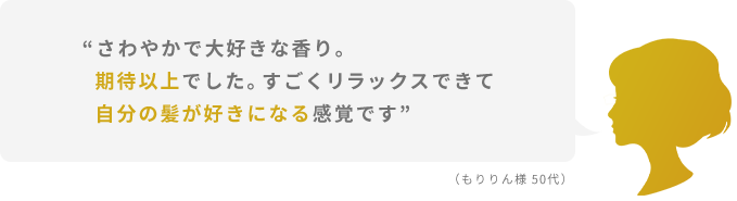 “さわやかで大好きな香り。期待以上でした。すごくリラックスできて自分の髪が好きになる感覚です”  （もりりん様 50代）