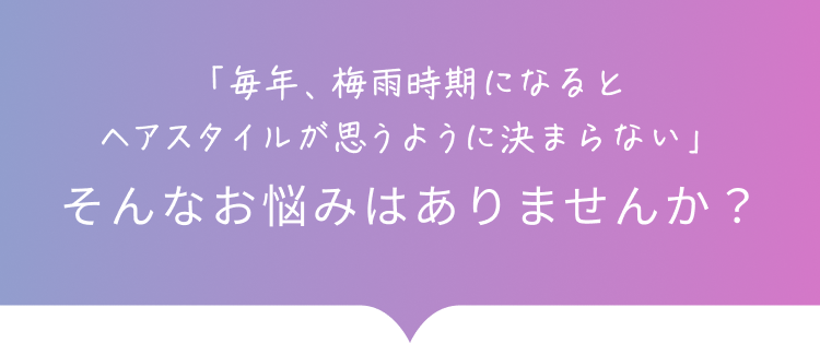 「毎年、梅⾬時期になるとヘアスタイルが思うように決まらない」そんなお悩みはありませんか？