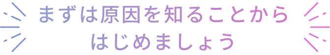 まずは原因を知ることからはじめましょう