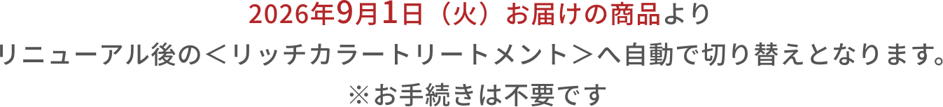 2026年9月1日(火)お届けの商品よりリニューアル後の<リッチカラートリートメント>へ自動で切り替えとなります。 ※お手続きは不要です