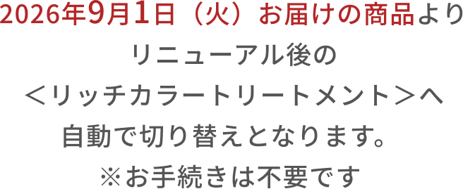 2026年9月1日(火)お届けの商品よりリニューアル後の<リッチカラートリートメント>へ自動で切り替えとなります。 ※お手続きは不要です