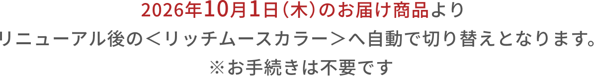 2026年10月1日（木）のお届け商品より リニューアル後の＜リッチムースカラー＞へ自動で切り替えとなります。  ※お手続きは不要です