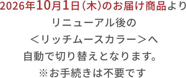 2026年10月1日(木)のお届け商品より リニューアル後の<リッチムースカラー>へ自動で切り替えとなります。 ※お手続きは不要です