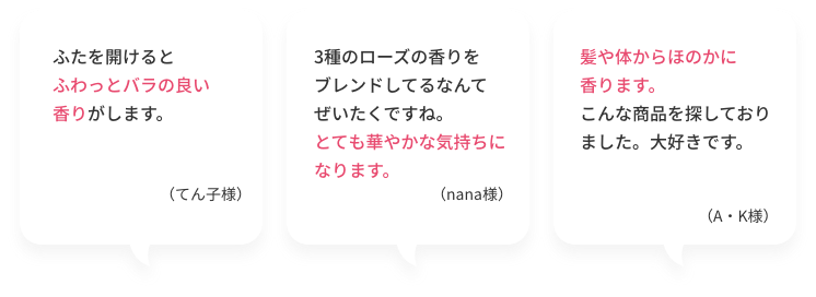 ふたを開けるとふわっとバラの良い香りがします。（てん子様）  3種のローズの香りをブレンドしてるなんてぜいたくですね。とても華やかな気持ちになります。（nana様）  髪や体からほのかに香ります。こんな商品を探しておりました。大好きです。（A・K様）