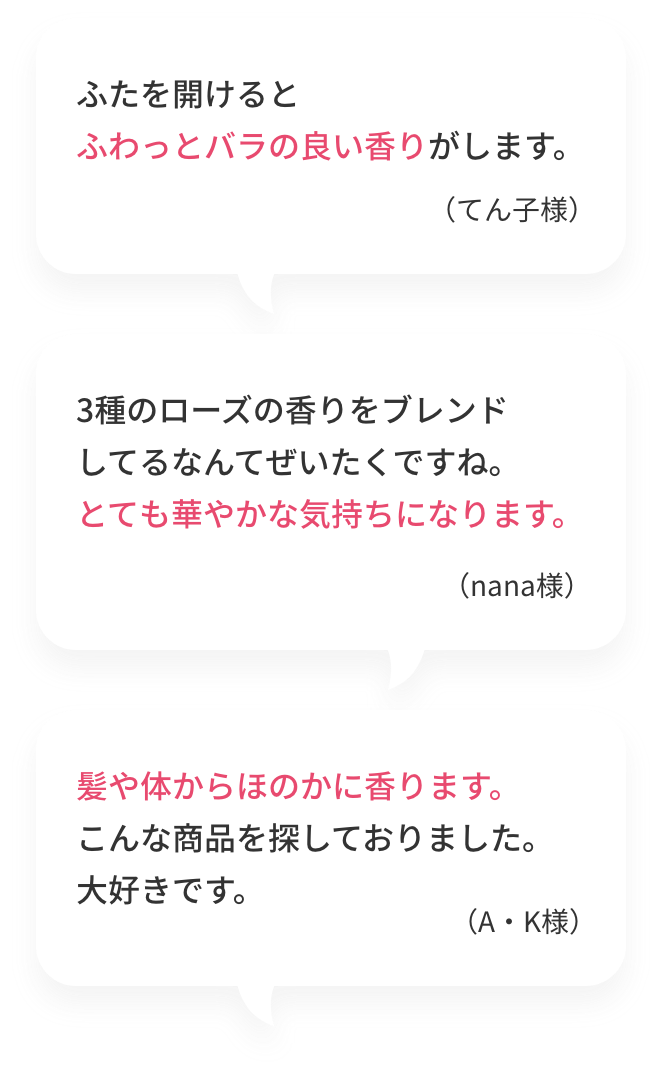 ふたを開けるとふわっとバラの良い香りがします。（てん子様）  3種のローズの香りをブレンドしてるなんてぜいたくですね。とても華やかな気持ちになります。（nana様）  髪や体からほのかに香ります。こんな商品を探しておりました。大好きです。（A・K様）
