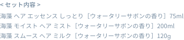 < セット内容 >  海藻 へア エッセンス しっとり［ウォータリーサボンの香り］75ml  海藻 モイスト へア ミスト［ウォータリーサボンの香り］200ml  海藻 スムース へア ミルク［ウォータリーサボンの香り］120g
