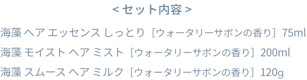 < セット内容 >  海藻 へア エッセンス しっとり［ウォータリーサボンの香り］75ml  海藻 モイスト へア ミスト［ウォータリーサボンの香り］200ml  海藻 スムース へア ミルク［ウォータリーサボンの香り］120g