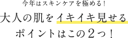 今年はスキンケアを極める！ ⼤⼈の肌をイキイキ⾒せる ポイントはこの２つ！