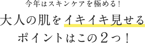 今年はスキンケアを極める！ ⼤⼈の肌をイキイキ⾒せる ポイントはこの２つ！