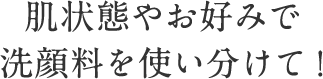 肌状態やお好みで 洗顔料を使い分けて！