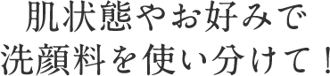 肌状態やお好みで 洗顔料を使い分けて！