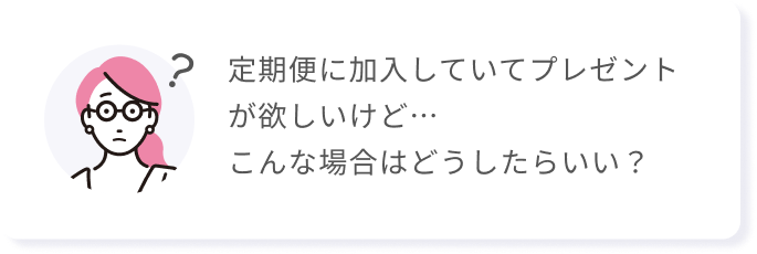 定期便に加入していてプレゼントが欲しいけど…こんな場合はどうしたらいい？
