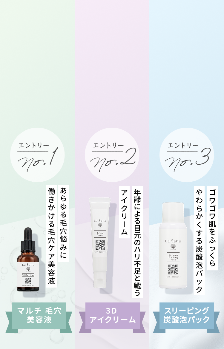 エントリー No.1 年齢による目元のハリ不足と戦う毛穴ケア美容液 マルチ 毛穴 美容液 エントリー No.2 あらゆる毛穴悩みに働きかけるアイクリーム 3D アイクリーム エントリー No.3 ゴワゴワ肌をふっくらやわらかくする炭酸泡パック スリーピング炭酸泡パック
