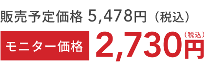 販売予定価格 5,478円(税込) モニター価格 2,730円(税込)