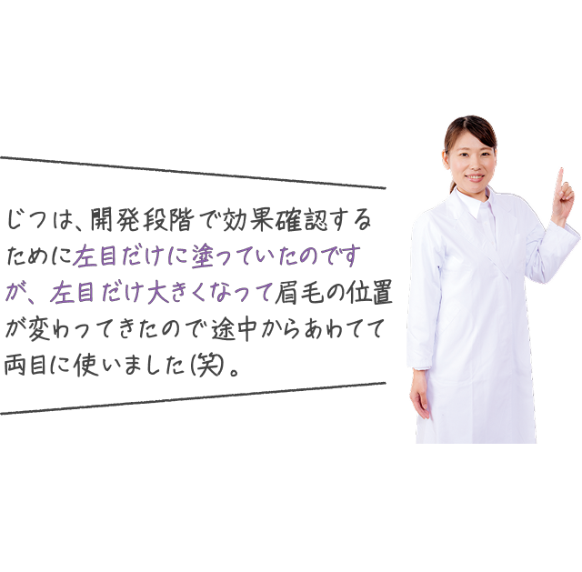 じつは、開発段階で効果確認するために左目だけに塗っていたのですが、左目だけ大きくなって眉毛の位置が変わってきたので途中からあわてて両目に使いました(笑)。