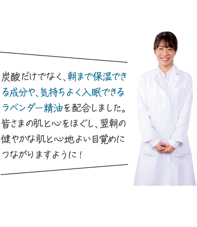 炭酸だけでなく、朝まで保湿できる成分や、気持ちよく入眠できるラベンダー精油を配合しました。皆さまの肌と心をほぐし、翌朝の健やかな肌と心地よい目覚めにつながりますように!