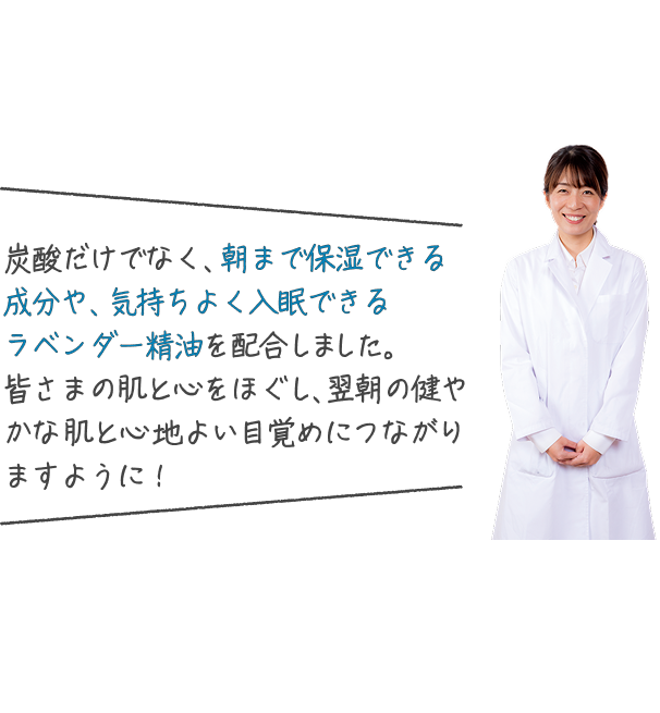 炭酸だけでなく、朝まで保湿できる成分や、気持ちよく入眠できるラベンダー精油を配合しました。皆さまの肌と心をほぐし、翌朝の健やかな肌と心地よい目覚めにつながりますように!