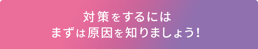 対策をするにはまずは原因を知りましょう！