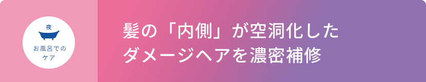 夜 お風呂でのケア  髪の「内側」が空洞化したダメージヘアを濃密補修
