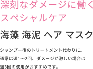 深刻なダメージに働くスペシャルケア  海藻 海泥 ヘア マスク  シャンプー後のトリートメント代わりに。通常は週1〜2回、ダメージが激しい場合は週3回の使⽤がおすすめです。