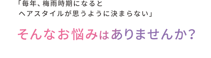 「毎年、梅⾬時期になるとヘアスタイルが思うように決まらない」  そんなお悩みはありませんか？
