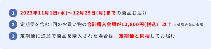 1  2023年11月1日(水)～12月25日(月)までの商品お届け  2  定期便を含む1回のお買い物の合計購入金額が12,800円(税込)※以上 ※値引き前の金額  3  定期便に追加で商品を購入された場合は、定期便と同梱してお届け
