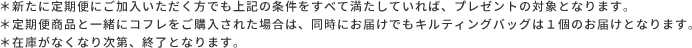 ＊新たに定期便にご加入いただく方でも上記の条件をすべて満たしていれば、プレゼントの対象となります。  ＊定期便商品と一緒にコフレをご購入された場合は、同時にお届けでもキルティングバッグは１個のお届けとなります。  ＊在庫がなくなり次第、終了となります。