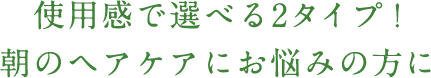 使用感で選べる2タイプ！朝のヘアケアにお悩みの方に