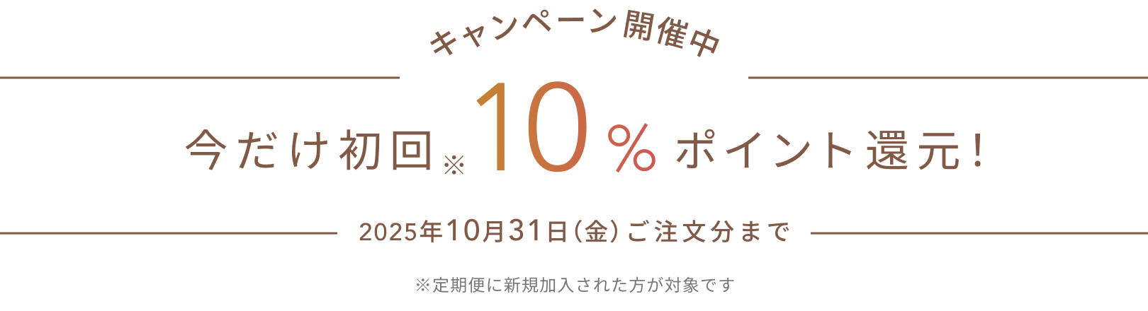 キャンペーン開催中  今だけ初回※10%ポイント還元！  2025年10月31日（金）ご注文分まで  ※定期便に新規加入された方が対象です