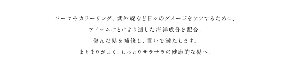 パーマやカラーリング、紫外線など日々のダメージをケアするために、アイテムごとにより適した海洋成分を配合。傷んだ髪を補修し、潤いで満たします。まとまりがよく、しっとりサラサラの健康的な髪へ。