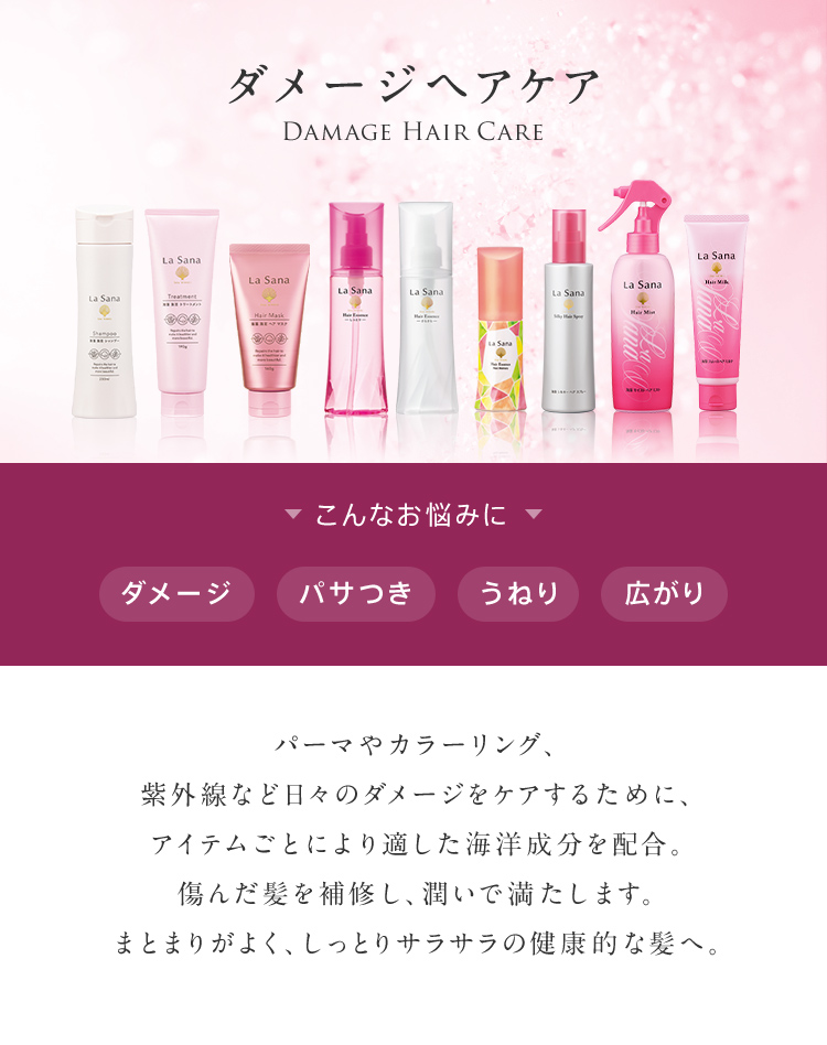 ダメージヘアケア DAMAGE HAIR CARE こんなお悩みに ダメージ パサつき うねり 広がり パーマやカラーリング、紫外線など日々のダメージをケアするために、アイテムごとにより適した海洋成分を配合。傷んだ髪を補修し、潤いで満たします。まとまりがよく、しっとりサラサラの健康的な髪へ。