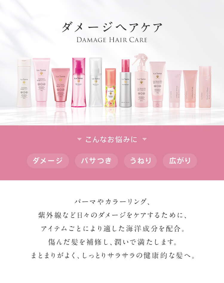 ダメージヘアケア DAMAGE HAIR CARE こんなお悩みに ダメージ パサつき うねり 広がり パーマやカラーリング、紫外線など日々のダメージをケアするために、アイテムごとにより適した海洋成分を配合。傷んだ髪を補修し、潤いで満たします。まとまりがよく、しっとりサラサラの健康的な髪へ。