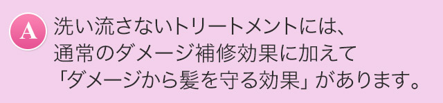 A.洗い流さないトリートメントには、通常のダメージ補修効果に加えて「ダメージから髪を守る効果」があります。