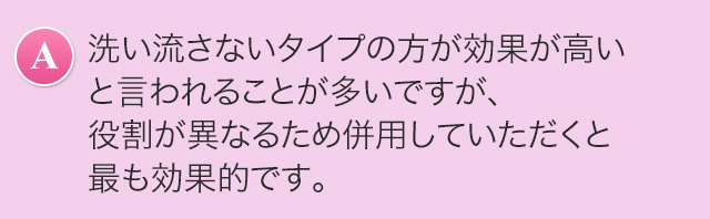 A.洗い流さないタイプの方が効果が高いと言われることが多いですが、役割が異なるため併用していただくと最も効果的です