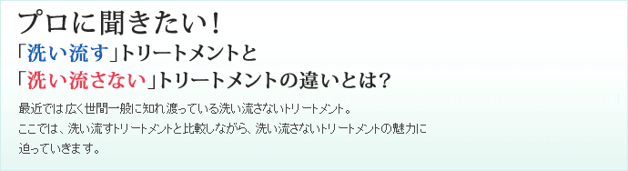 プロに聞きたい！「洗い流す」トリートメントと「洗い流さない」トリートメントの違いとは？最近では広く世間一般に知れ渡っている洗い流さないトリートメント。ここでは、洗い流すトリートメントと比較しながら、洗い流さないトリートメントの魅力に迫っていきます。