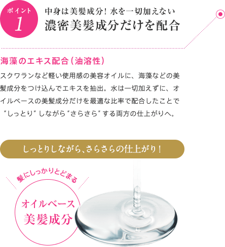 ポイント1 中身は100％美髪成分！水を一切加えない濃密美髪成分だけを配合 海藻のエキス配合（油溶性）スクワランなど軽い使用感の美容オイルに、海藻などの美髪成分をつけ込んでエキスを抽出。水は一切加えずに、オイルベースの美髪成分だけを最適な比率で配合したことで“しっとり”しながら“さらさら”する両方の仕上がりを叶えました。しっとりしながら、さらさらの仕上がり！髪にしっかりとどまる 100%オイルベース美髪成分