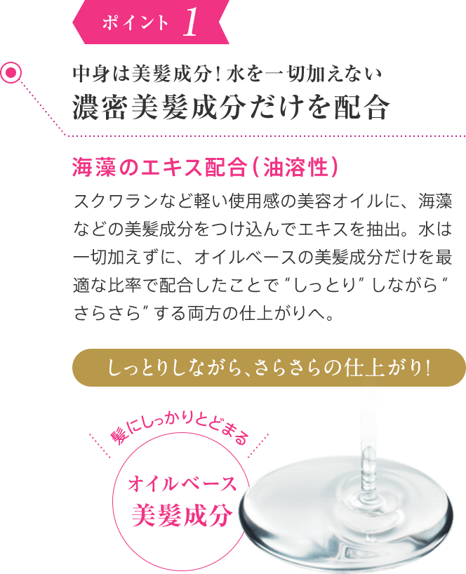 ポイント1 中身は100％美髪成分！水を一切加えない濃密美髪成分だけを配合 海藻のエキス配合（油溶性）スクワランなど軽い使用感の美容オイルに、海藻などの美髪成分をつけ込んでエキスを抽出。水は一切加えずに、オイルベースの美髪成分だけを最適な比率で配合したことで“しっとり”しながら“さらさら”する両方の仕上がりを叶えました。しっとりしながら、さらさらの仕上がり！髪にしっかりとどまる 100%オイルベース美髪成分