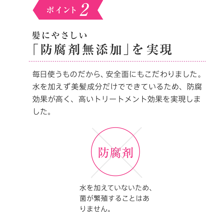 2002年 ポイント2 髪にやさしく、安心して使える「無添加」を実現 毎日使うものだから、 安全面にもこだわりました。水を加えず100％美髪成分だけでできているため、防腐効果が高く、高いトリートメント効果を実現しました。安心して使えます！防腐剤× 水を加えていないため、菌が繁殖することはありません。紫外線吸収剤× 美髪成分・天然ビタミンEが髪も商品の中身も光劣化を守ります。