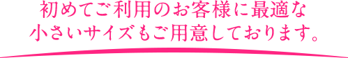 初めてご利用のお客様に最適な小さいサイズもご用意しております。