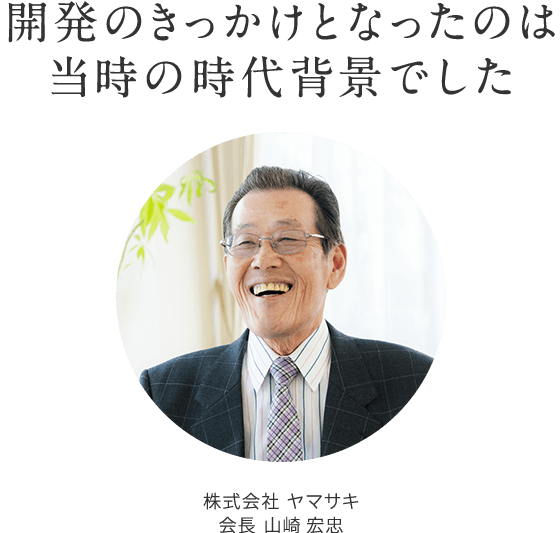 開発のきっかけとなったのは 当時の時代背景でした 株式会社 ヤマサキ　代表取締役 山崎 宏忠