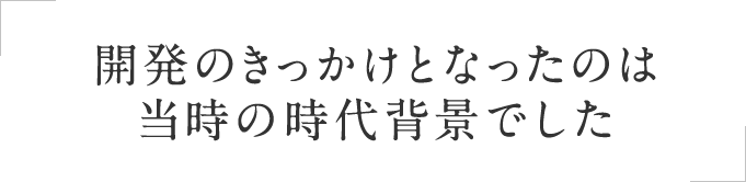 開発のきっかけとなったのは当時の時代背景でした