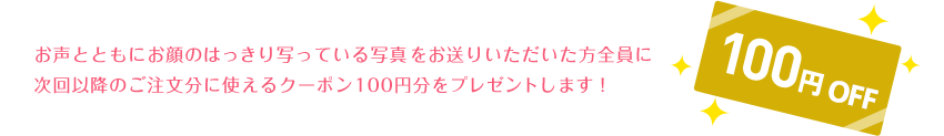 お声ともにお顔のはっきり写っている写真をお送りいただいた方全員に次回以降のご注文に使えるクーポン100円分をプレゼントします！